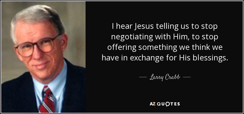 I hear Jesus telling us to stop negotiating with Him, to stop offering something we think we have in exchange for His blessings. - Larry Crabb