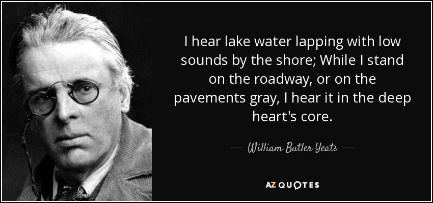 I hear lake water lapping with low sounds by the shore; While I stand on the roadway, or on the pavements gray, I hear it in the deep heart's core. - William Butler Yeats