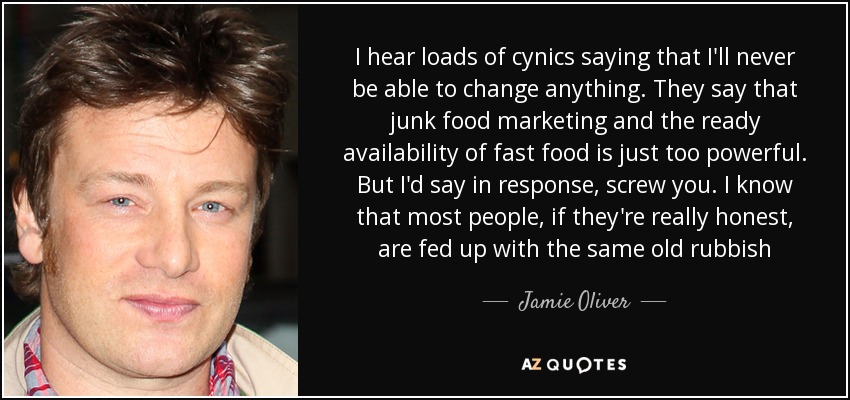 I hear loads of cynics saying that I'll never be able to change anything. They say that junk food marketing and the ready availability of fast food is just too powerful. But I'd say in response, screw you. I know that most people, if they're really honest, are fed up with the same old rubbish - Jamie Oliver
