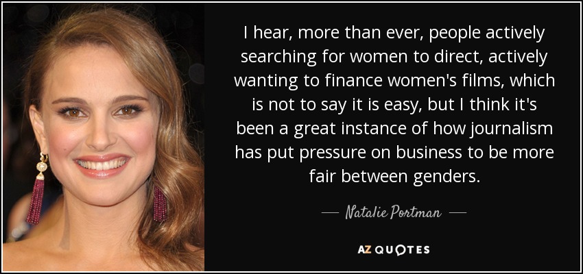 I hear, more than ever, people actively searching for women to direct, actively wanting to finance women's films, which is not to say it is easy, but I think it's been a great instance of how journalism has put pressure on business to be more fair between genders. - Natalie Portman