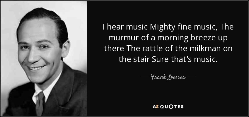 I hear music Mighty fine music, The murmur of a morning breeze up there The rattle of the milkman on the stair Sure that's music. - Frank Loesser