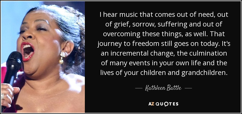 I hear music that comes out of need, out of grief, sorrow, suffering and out of overcoming these things, as well. That journey to freedom still goes on today. It's an incremental change, the culmination of many events in your own life and the lives of your children and grandchildren. - Kathleen Battle