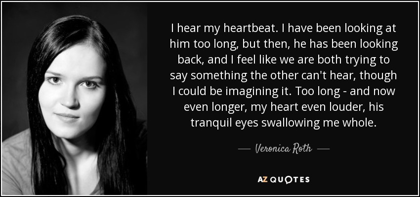 I hear my heartbeat. I have been looking at him too long, but then, he has been looking back, and I feel like we are both trying to say something the other can't hear, though I could be imagining it. Too long - and now even longer, my heart even louder, his tranquil eyes swallowing me whole. - Veronica Roth