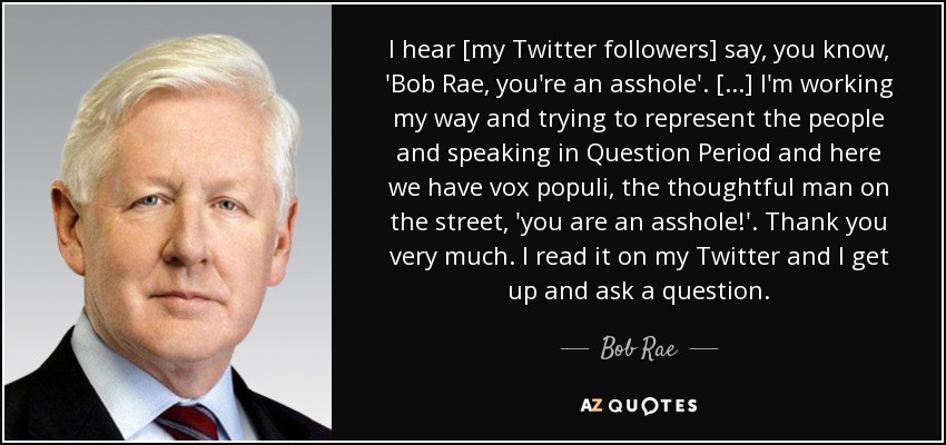 I hear [my Twitter followers] say, you know, 'Bob Rae, you're an asshole'. [...] I'm working my way and trying to represent the people and speaking in Question Period and here we have vox populi, the thoughtful man on the street, 'you are an asshole!'. Thank you very much. I read it on my Twitter and I get up and ask a question. - Bob Rae