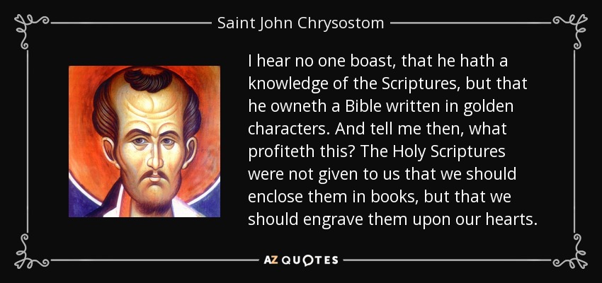 I hear no one boast, that he hath a knowledge of the Scriptures, but that he owneth a Bible written in golden characters. And tell me then, what profiteth this? The Holy Scriptures were not given to us that we should enclose them in books, but that we should engrave them upon our hearts. - Saint John Chrysostom