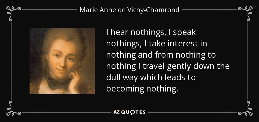I hear nothings, I speak nothings, I take interest in nothing and from nothing to nothing I travel gently down the dull way which leads to becoming nothing. - Marie Anne de Vichy-Chamrond, marquise du Deffand
