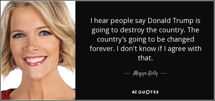 I hear people say Donald Trump is going to destroy the country. The country's going to be changed forever. I don't know if I agree with that. - Megyn Kelly