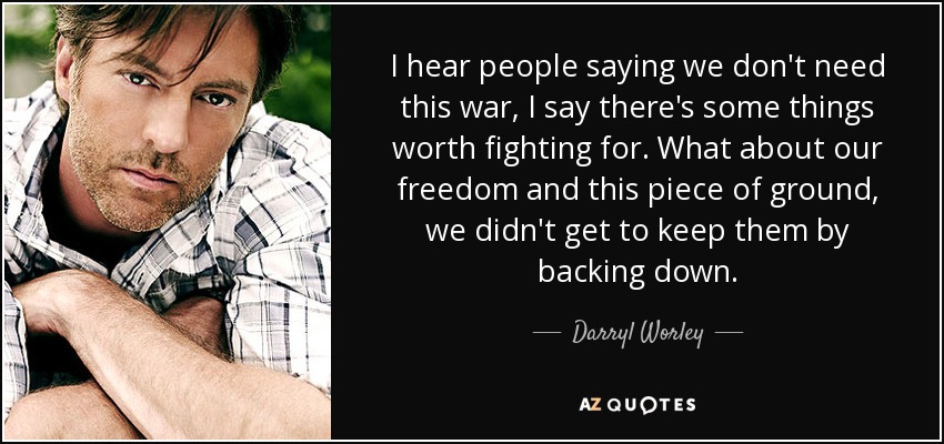 I hear people saying we don't need this war, I say there's some things worth fighting for. What about our freedom and this piece of ground, we didn't get to keep them by backing down. - Darryl Worley