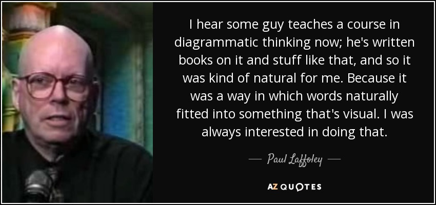 I hear some guy teaches a course in diagrammatic thinking now; he's written books on it and stuff like that, and so it was kind of natural for me. Because it was a way in which words naturally fitted into something that's visual. I was always interested in doing that. - Paul Laffoley