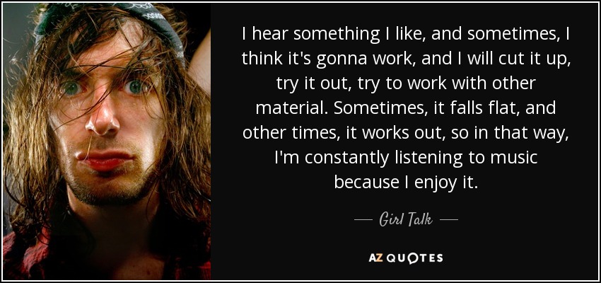 I hear something I like, and sometimes, I think it's gonna work, and I will cut it up, try it out, try to work with other material. Sometimes, it falls flat, and other times, it works out, so in that way, I'm constantly listening to music because I enjoy it. - Girl Talk