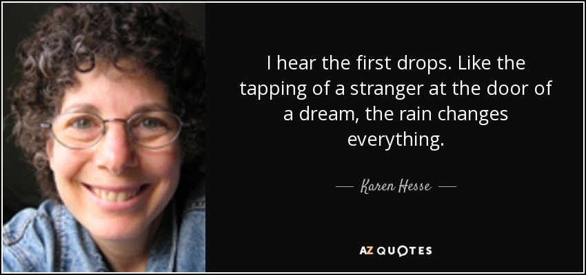 I hear the first drops. Like the tapping of a stranger at the door of a dream, the rain changes everything. - Karen Hesse