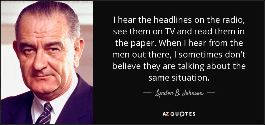 I hear the headlines on the radio, see them on TV and read them in the paper. When I hear from the men out there, I sometimes don't believe they are talking about the same situation. - Lyndon B. Johnson