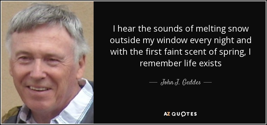 I hear the sounds of melting snow outside my window every night and with the first faint scent of spring, I remember life exists - John J. Geddes