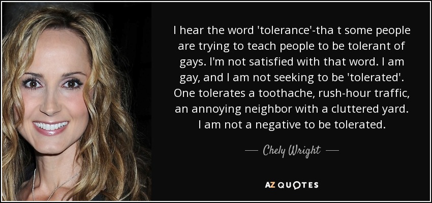 I hear the word 'tolerance'-tha t some people are trying to teach people to be tolerant of gays. I'm not satisfied with that word. I am gay, and I am not seeking to be 'tolerated'. One tolerates a toothache, rush-hour traffic, an annoying neighbor with a cluttered yard. I am not a negative to be tolerated. - Chely Wright