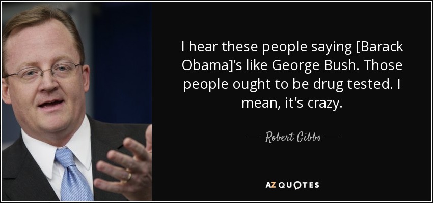 I hear these people saying [Barack Obama]'s like George Bush. Those people ought to be drug tested. I mean, it's crazy. - Robert Gibbs