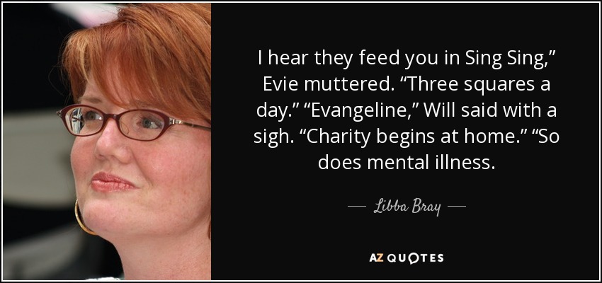 I hear they feed you in Sing Sing,” Evie muttered. “Three squares a day.” “Evangeline,” Will said with a sigh. “Charity begins at home.” “So does mental illness. - Libba Bray