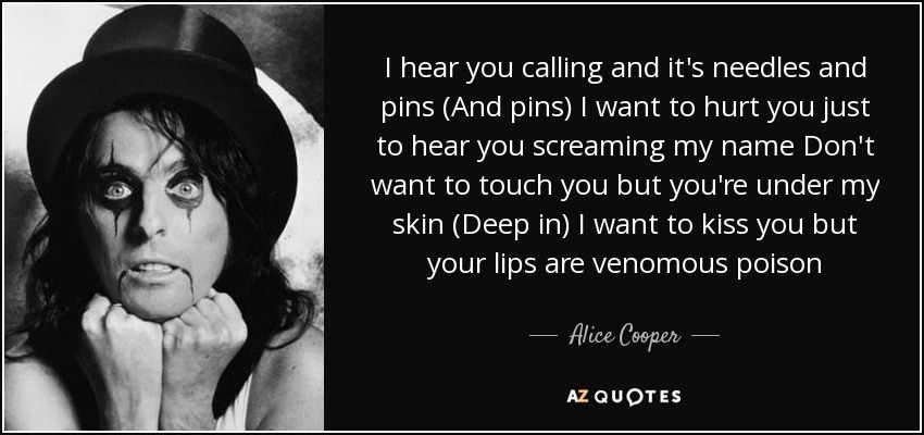 I hear you calling and it's needles and pins (And pins) I want to hurt you just to hear you screaming my name Don't want to touch you but you're under my skin (Deep in) I want to kiss you but your lips are venomous poison - Alice Cooper