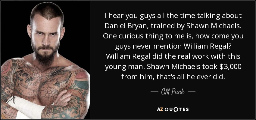 I hear you guys all the time talking about Daniel Bryan, trained by Shawn Michaels. One curious thing to me is, how come you guys never mention William Regal? William Regal did the real work with this young man. Shawn Michaels took $3,000 from him, that's all he ever did. - CM Punk
