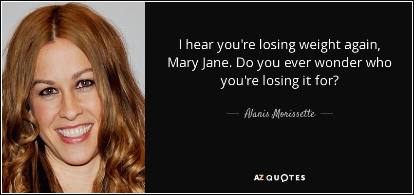 I hear you're losing weight again, Mary Jane. Do you ever wonder who you're losing it for? - Alanis Morissette