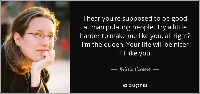 I hear you're supposed to be good at manipulating people. Try a little harder to make me like you, all right? I'm the queen. Your life will be nicer if I like you. - Kristin Cashore