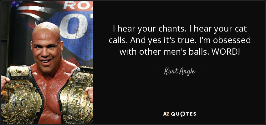 I hear your chants. I hear your cat calls. And yes it's true. I'm obsessed with other men's balls. WORD! - Kurt Angle
