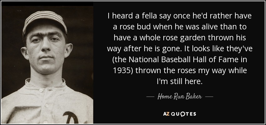 I heard a fella say once he'd rather have a rose bud when he was alive than to have a whole rose garden thrown his way after he is gone. It looks like they've (the National Baseball Hall of Fame in 1935) thrown the roses my way while I'm still here. - Home Run Baker