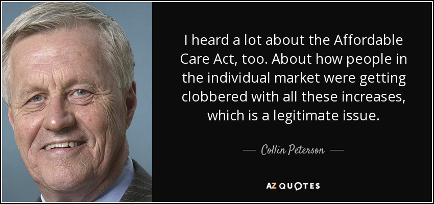 I heard a lot about the Affordable Care Act, too. About how people in the individual market were getting clobbered with all these increases, which is a legitimate issue. - Collin Peterson