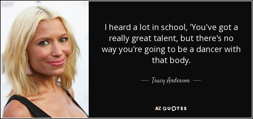 I heard a lot in school, 'You've got a really great talent, but there's no way you're going to be a dancer with that body. - Tracy Anderson