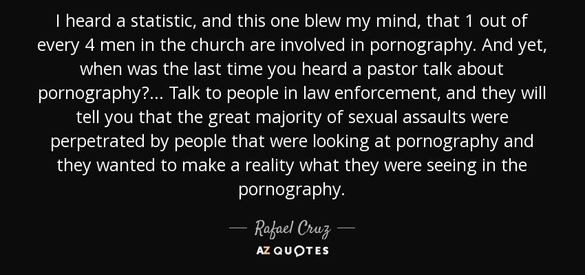 I heard a statistic, and this one blew my mind, that 1 out of every 4 men in the church are involved in pornography. And yet, when was the last time you heard a pastor talk about pornography? ... Talk to people in law enforcement, and they will tell you that the great majority of sexual assaults were perpetrated by people that were looking at pornography and they wanted to make a reality what they were seeing in the pornography. - Rafael Cruz