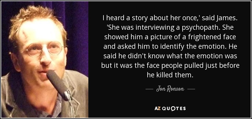 I heard a story about her once,' said James. 'She was interviewing a psychopath. She showed him a picture of a frightened face and asked him to identify the emotion. He said he didn't know what the emotion was but it was the face people pulled just before he killed them. - Jon Ronson