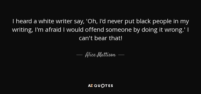 I heard a white writer say, 'Oh, I'd never put black people in my writing, I'm afraid I would offend someone by doing it wrong.' I can't bear that! - Alice Mattison