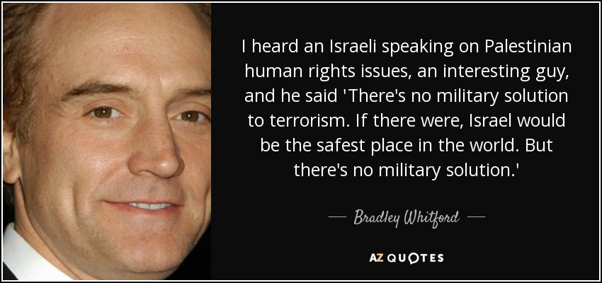 I heard an Israeli speaking on Palestinian human rights issues, an interesting guy, and he said 'There's no military solution to terrorism. If there were, Israel would be the safest place in the world. But there's no military solution.' - Bradley Whitford