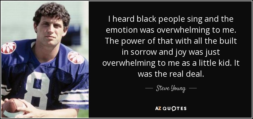 I heard black people sing and the emotion was overwhelming to me. The power of that with all the built in sorrow and joy was just overwhelming to me as a little kid. It was the real deal. - Steve Young