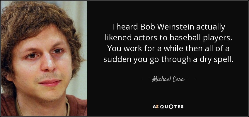I heard Bob Weinstein actually likened actors to baseball players. You work for a while then all of a sudden you go through a dry spell. - Michael Cera