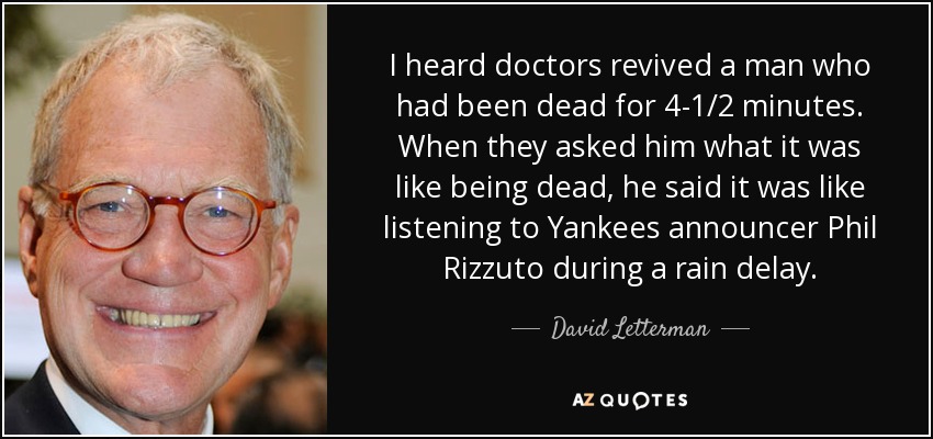 I heard doctors revived a man who had been dead for 4-1/2 minutes. When they asked him what it was like being dead, he said it was like listening to Yankees announcer Phil Rizzuto during a rain delay. - David Letterman