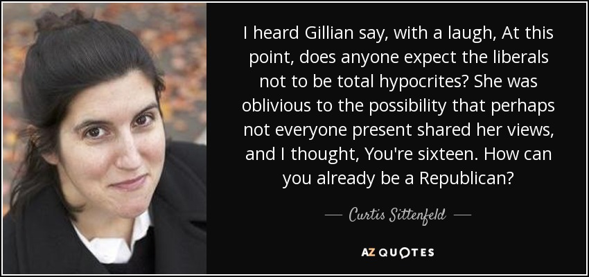 I heard Gillian say, with a laugh, At this point, does anyone expect the liberals not to be total hypocrites? She was oblivious to the possibility that perhaps not everyone present shared her views, and I thought, You're sixteen. How can you already be a Republican? - Curtis Sittenfeld