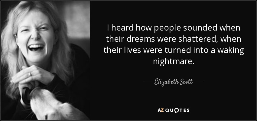 I heard how people sounded when their dreams were shattered, when their lives were turned into a waking nightmare. - Elizabeth Scott