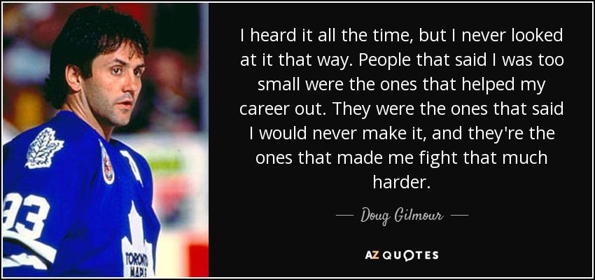 I heard it all the time, but I never looked at it that way. People that said I was too small were the ones that helped my career out. They were the ones that said I would never make it, and they're the ones that made me fight that much harder. - Doug Gilmour