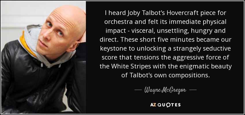 I heard Joby Talbot's Hovercraft piece for orchestra and felt its immediate physical impact - visceral, unsettling, hungry and direct. These short five minutes became our keystone to unlocking a strangely seductive score that tensions the aggressive force of the White Stripes with the enigmatic beauty of Talbot's own compositions. - Wayne McGregor