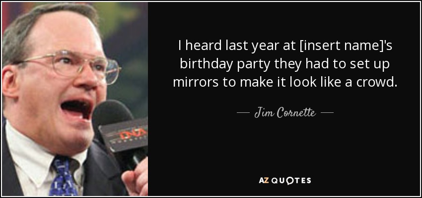 I heard last year at [insert name]'s birthday party they had to set up mirrors to make it look like a crowd. - Jim Cornette