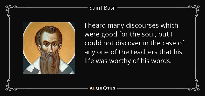 I heard many discourses which were good for the soul, but I could not discover in the case of any one of the teachers that his life was worthy of his words. - Saint Basil