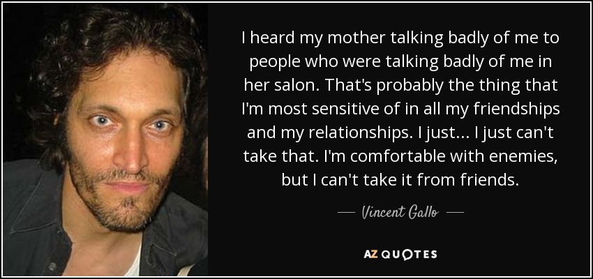 I heard my mother talking badly of me to people who were talking badly of me in her salon. That's probably the thing that I'm most sensitive of in all my friendships and my relationships. I just... I just can't take that. I'm comfortable with enemies, but I can't take it from friends. - Vincent Gallo