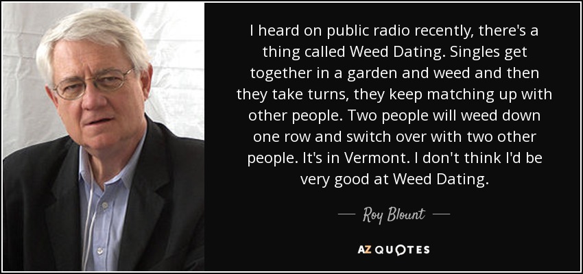 I heard on public radio recently, there's a thing called Weed Dating. Singles get together in a garden and weed and then they take turns, they keep matching up with other people. Two people will weed down one row and switch over with two other people. It's in Vermont. I don't think I'd be very good at Weed Dating. - Roy Blount, Jr.