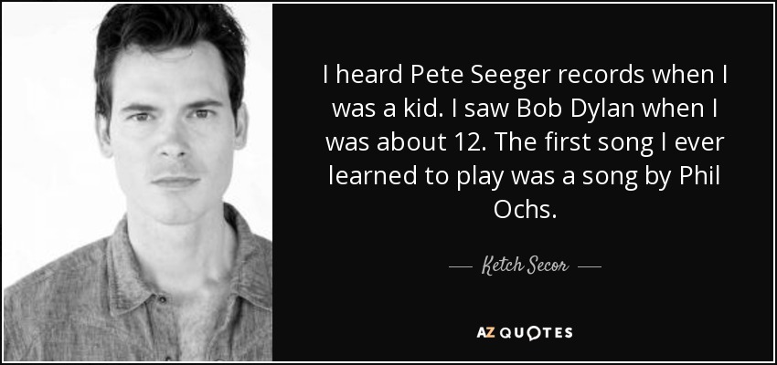 I heard Pete Seeger records when I was a kid. I saw Bob Dylan when I was about 12. The first song I ever learned to play was a song by Phil Ochs. - Ketch Secor