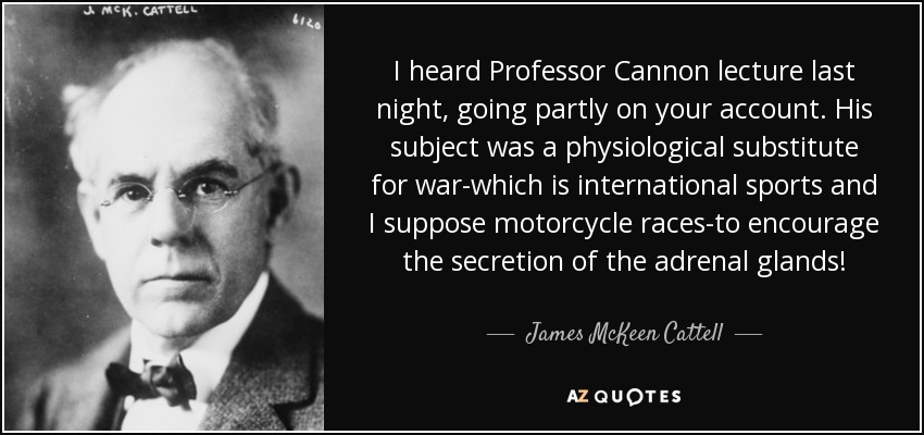 I heard Professor Cannon lecture last night, going partly on your account. His subject was a physiological substitute for war-which is international sports and I suppose motorcycle races-to encourage the secretion of the adrenal glands! - James McKeen Cattell