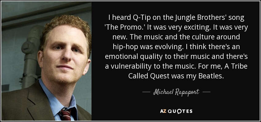 I heard Q-Tip on the Jungle Brothers' song 'The Promo.' It was very exciting. It was very new. The music and the culture around hip-hop was evolving. I think there's an emotional quality to their music and there's a vulnerability to the music. For me, A Tribe Called Quest was my Beatles. - Michael Rapaport
