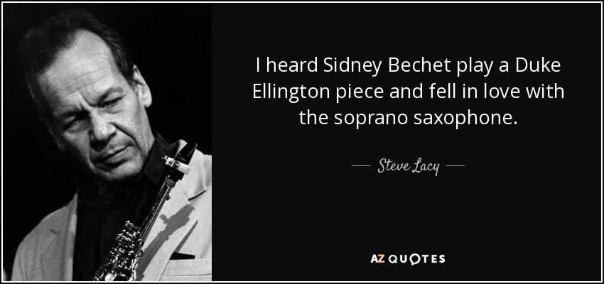 I heard Sidney Bechet play a Duke Ellington piece and fell in love with the soprano saxophone. - Steve Lacy