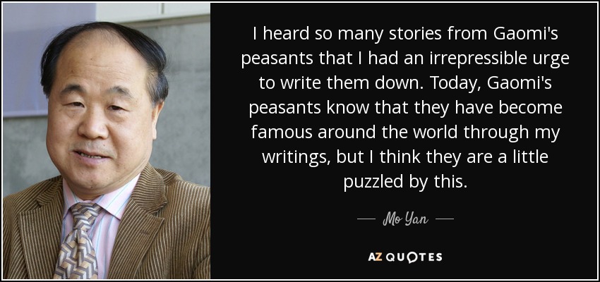 I heard so many stories from Gaomi's peasants that I had an irrepressible urge to write them down. Today, Gaomi's peasants know that they have become famous around the world through my writings, but I think they are a little puzzled by this. - Mo Yan