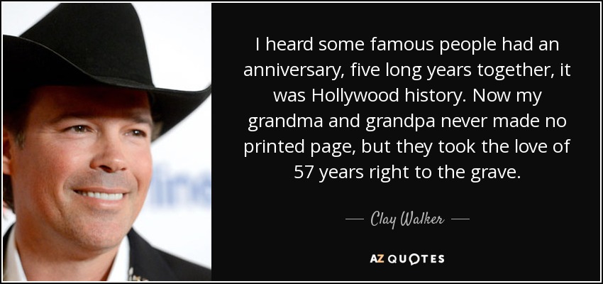 I heard some famous people had an anniversary, five long years together, it was Hollywood history. Now my grandma and grandpa never made no printed page, but they took the love of 57 years right to the grave. - Clay Walker