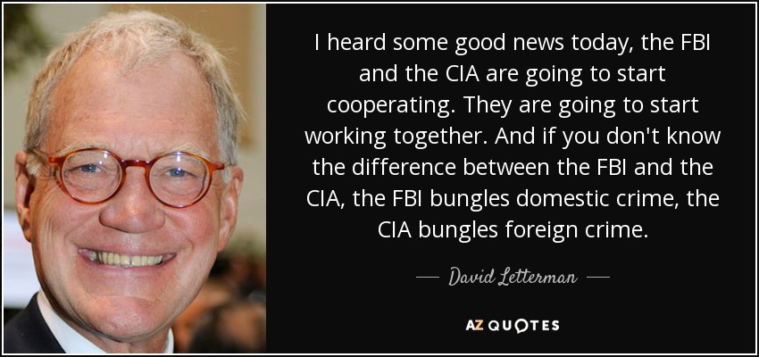 I heard some good news today, the FBI and the CIA are going to start cooperating. They are going to start working together. And if you don't know the difference between the FBI and the CIA, the FBI bungles domestic crime, the CIA bungles foreign crime. - David Letterman